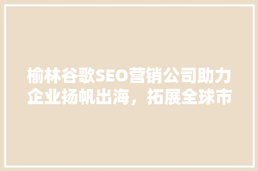 榆林谷歌SEO营销公司助力企业扬帆出海，拓展全球市场