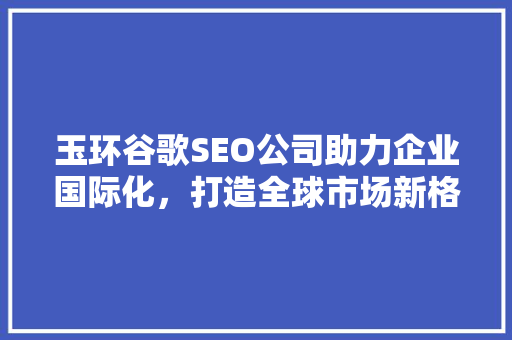 玉环谷歌SEO公司助力企业国际化，打造全球市场新格局