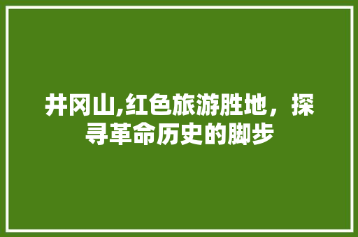 井冈山,红色旅游胜地，探寻革命历史的脚步