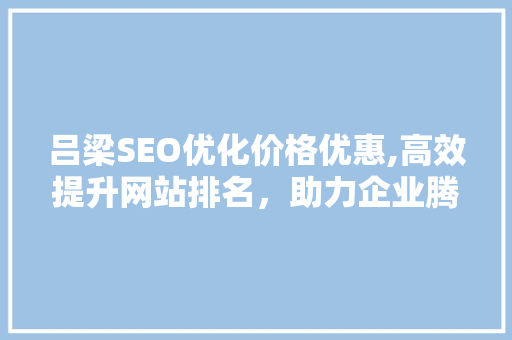吕梁SEO优化价格优惠,高效提升网站排名，助力企业腾飞