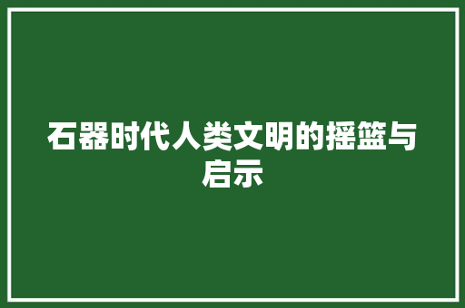 石器时代人类文明的摇篮与启示