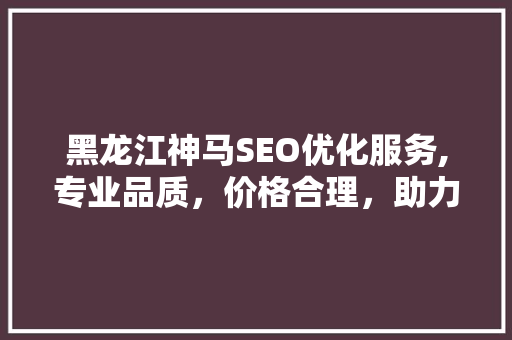 黑龙江神马SEO优化服务,专业品质，价格合理，助力企业腾飞