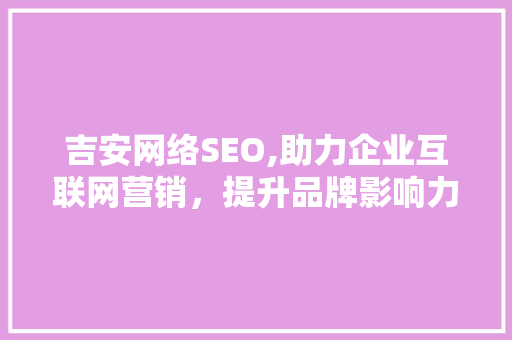吉安网络SEO,助力企业互联网营销，提升品牌影响力