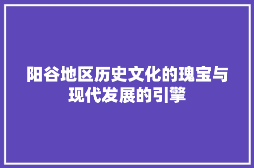 阳谷地区历史文化的瑰宝与现代发展的引擎