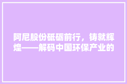 阿尼股份砥砺前行，铸就辉煌——解码中国环保产业的领军企业