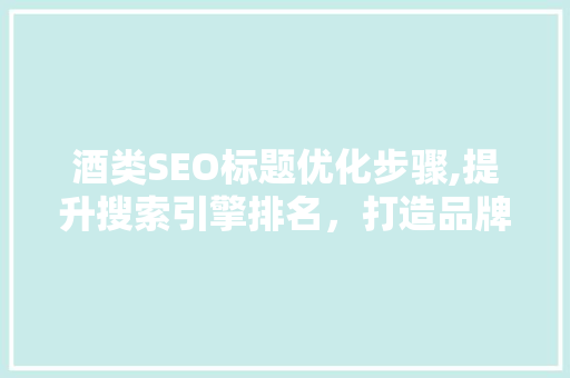 酒类SEO标题优化步骤,提升搜索引擎排名，打造品牌影响力