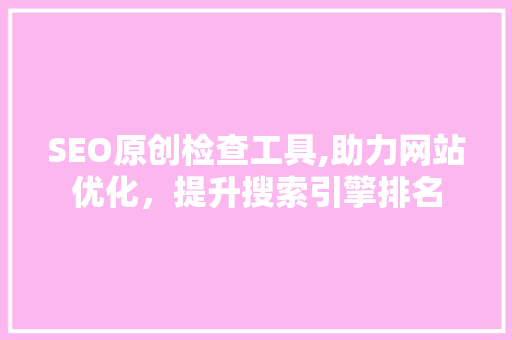SEO原创检查工具,助力网站优化，提升搜索引擎排名
