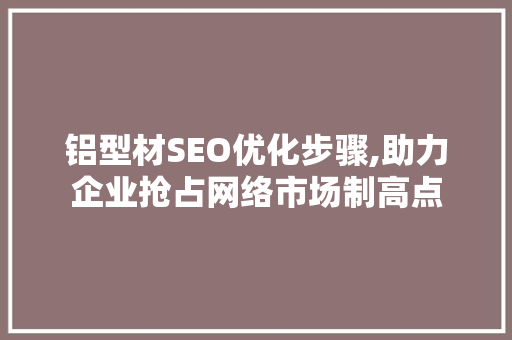 铝型材SEO优化步骤,助力企业抢占网络市场制高点