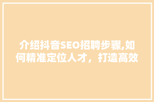 介绍抖音SEO招聘步骤,如何精准定位人才，打造高效团队