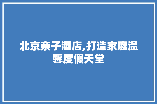 北京亲子酒店,打造家庭温馨度假天堂
