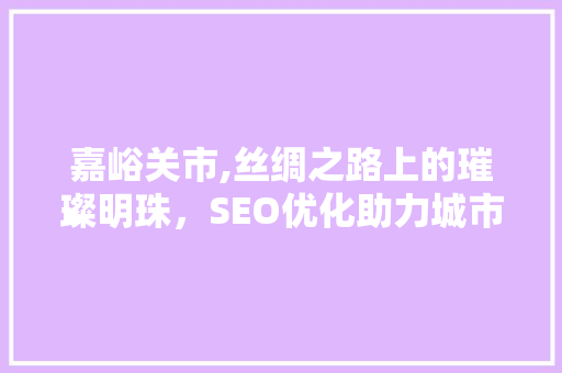 嘉峪关市,丝绸之路上的璀璨明珠，SEO优化助力城市品牌崛起