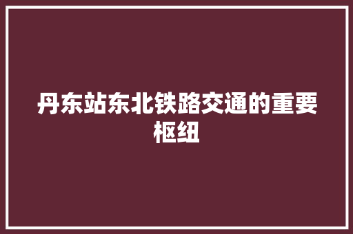 丹东站东北铁路交通的重要枢纽