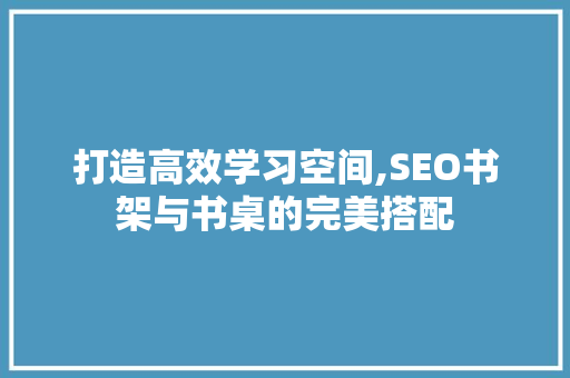打造高效学习空间,SEO书架与书桌的完美搭配