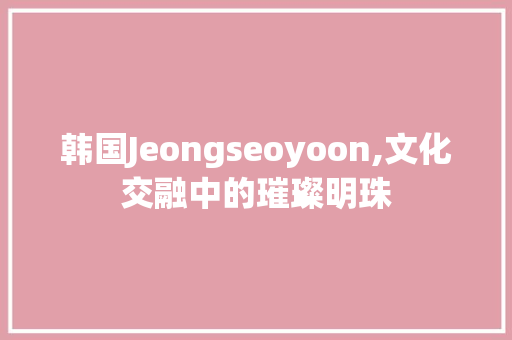 韩国Jeongseoyoon,文化交融中的璀璨明珠