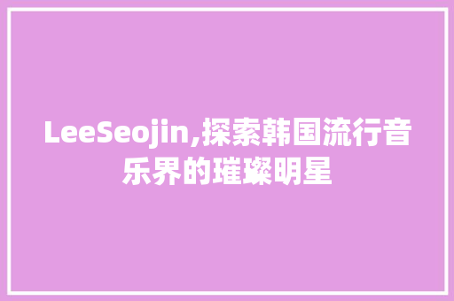 LeeSeojin,探索韩国流行音乐界的璀璨明星