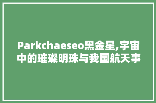 Parkchaeseo黑金星,宇宙中的璀璨明珠与我国航天事业的启示