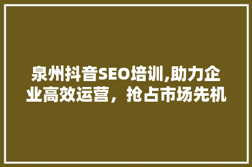 泉州抖音SEO培训,助力企业高效运营，抢占市场先机  第1张