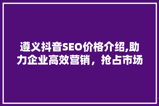 遵义抖音SEO价格介绍,助力企业高效营销，抢占市场先机
