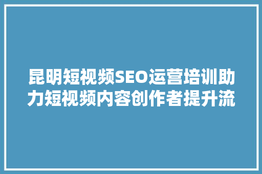 昆明短视频SEO运营培训助力短视频内容创作者提升流量与影响力