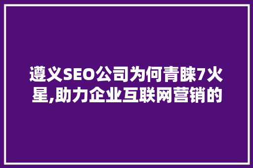 遵义SEO公司为何青睐7火星,助力企业互联网营销的神秘力量