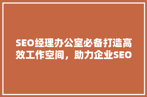 SEO经理办公室必备打造高效工作空间，助力企业SEO战略实施