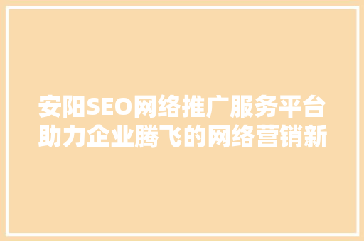 安阳SEO网络推广服务平台助力企业腾飞的网络营销新引擎