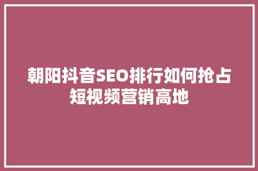 朝阳抖音SEO排行如何抢占短视频营销高地