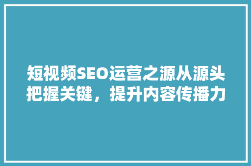 短视频SEO运营之源从源头把握关键，提升内容传播力
