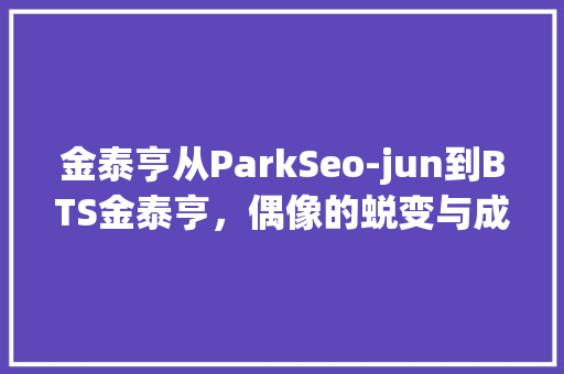 金泰亨从ParkSeo-jun到BTS金泰亨，偶像的蜕变与成长