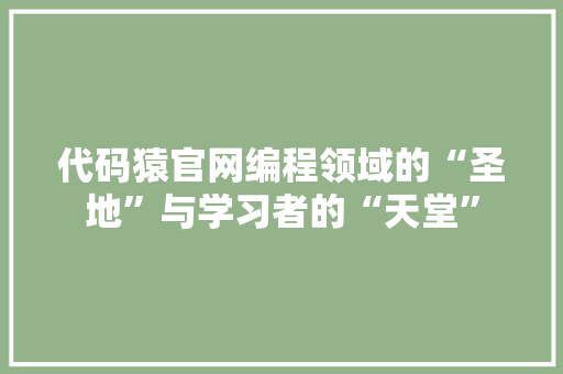 代码猿官网编程领域的“圣地”与学习者的“天堂”