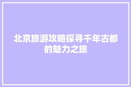 北京旅游攻略探寻千年古都的魅力之旅