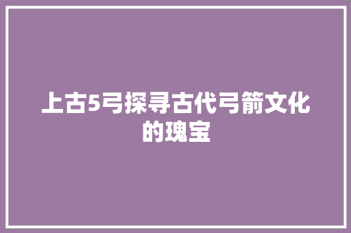 上古5弓探寻古代弓箭文化的瑰宝