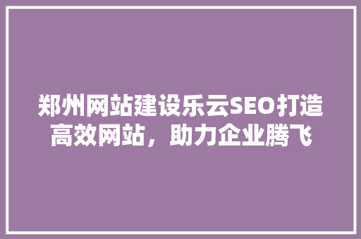 郑州网站建设乐云SEO打造高效网站，助力企业腾飞