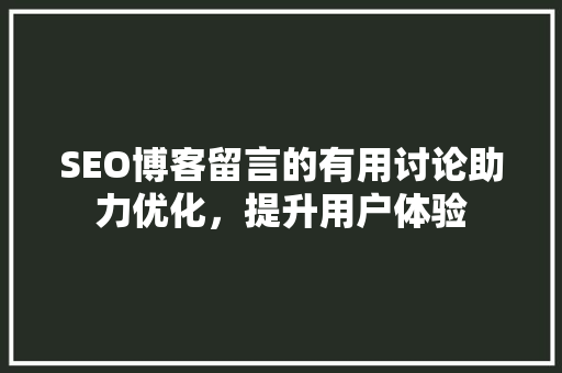 SEO博客留言的有用讨论助力优化，提升用户体验