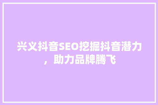 兴义抖音SEO挖掘抖音潜力，助力品牌腾飞