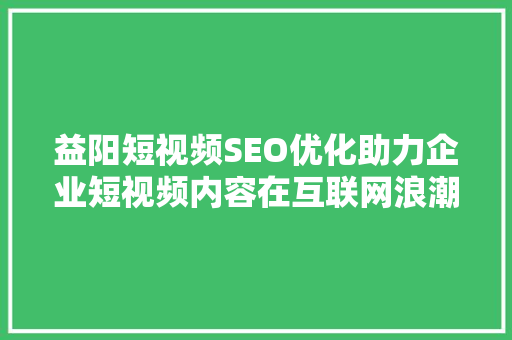 益阳短视频SEO优化助力企业短视频内容在互联网浪潮中脱颖而出