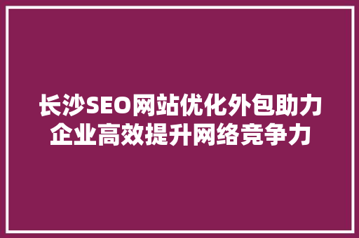 长沙SEO网站优化外包助力企业高效提升网络竞争力