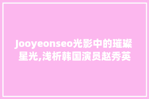 Jooyeonseo光影中的璀璨星光,浅析韩国演员赵秀英的生涯