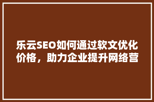 乐云SEO如何通过软文优化价格，助力企业提升网络营销效果