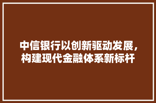 中信银行以创新驱动发展，构建现代金融体系新标杆