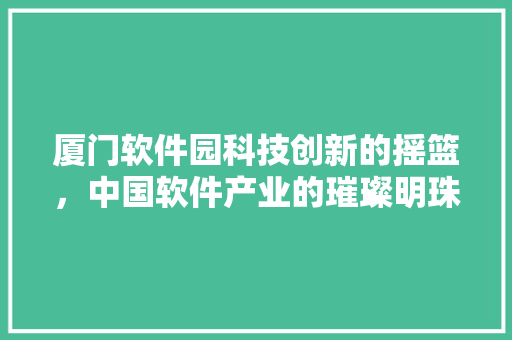 厦门软件园科技创新的摇篮，中国软件产业的璀璨明珠