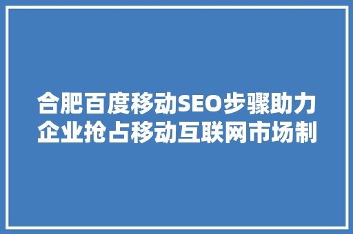 合肥百度移动SEO步骤助力企业抢占移动互联网市场制高点