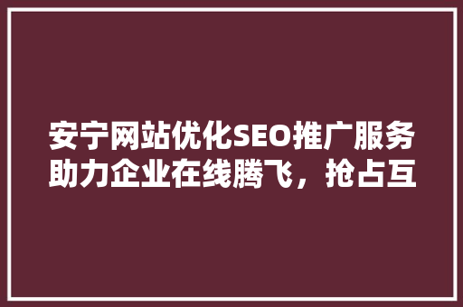 安宁网站优化SEO推广服务助力企业在线腾飞，抢占互联网市场先机