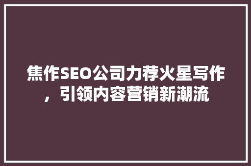 焦作SEO公司力荐火星写作，引领内容营销新潮流