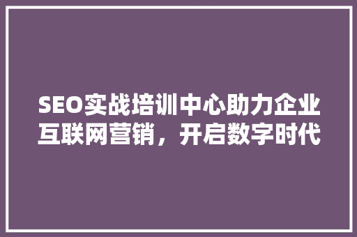 SEO实战培训中心助力企业互联网营销，开启数字时代新篇章