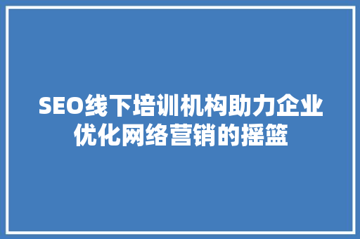 SEO线下培训机构助力企业优化网络营销的摇篮