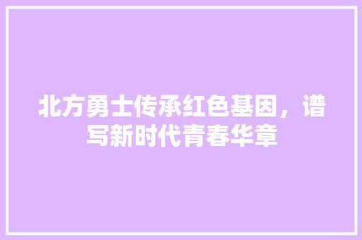北方勇士传承红色基因，谱写新时代青春华章