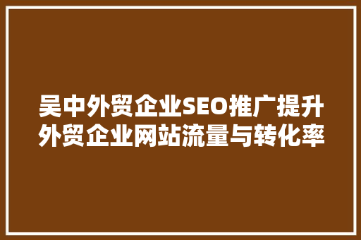 吴中外贸企业SEO推广提升外贸企业网站流量与转化率的关键步骤