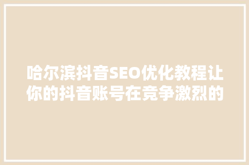 哈尔滨抖音SEO优化教程让你的抖音账号在竞争激烈的市场中脱颖而出