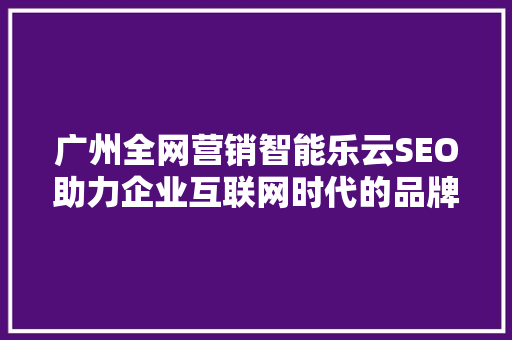 广州全网营销智能乐云SEO助力企业互联网时代的品牌崛起